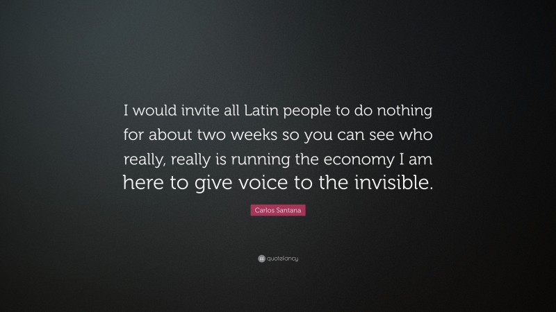 Carlos Santana Quote: “I would invite all Latin people to do nothing for about two weeks so you can see who really, really is running the economy I am here to give voice to the invisible.”