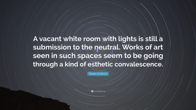 Robert Smithson Quote: “A vacant white room with lights is still a submission to the neutral. Works of art seen in such spaces seem to be going through a kind of esthetic convalescence.”
