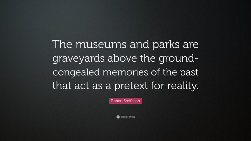 Robert Smithson Quote: “The museums and parks are graveyards above the ground- congealed memories of the past that act as a pretext for reality.”