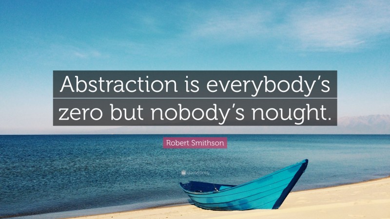 Robert Smithson Quote: “Abstraction is everybody’s zero but nobody’s nought.”