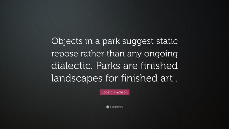Robert Smithson Quote: “Objects in a park suggest static repose rather than any ongoing dialectic. Parks are finished landscapes for finished art .”