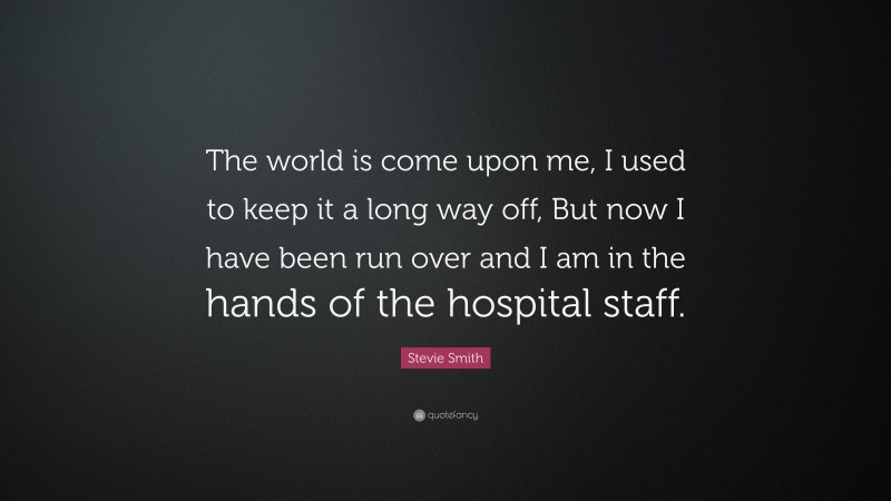 Stevie Smith Quote: “The world is come upon me, I used to keep it a long way off, But now I have been run over and I am in the hands of the hospital staff.”