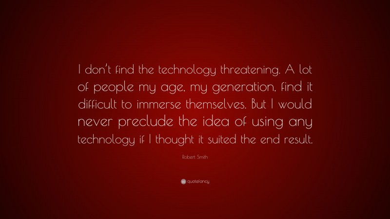 Robert Smith Quote: “I don’t find the technology threatening. A lot of people my age, my generation, find it difficult to immerse themselves. But I would never preclude the idea of using any technology if I thought it suited the end result.”