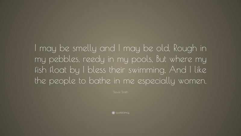 Stevie Smith Quote: “I may be smelly and I may be old, Rough in my pebbles, reedy in my pools, But where my fish float by I bless their swimming, And I like the people to bathe in me especially women.”