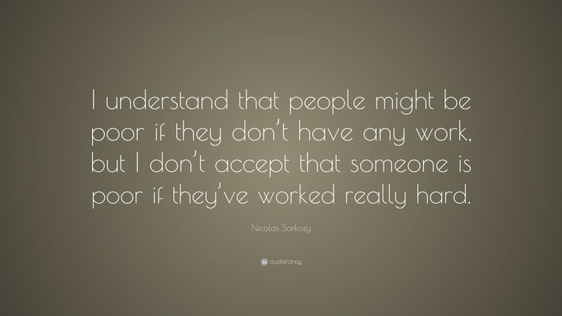 Nicolas Sarkozy Quote: “I understand that people might be poor if they don’t have any work, but I don’t accept that someone is poor if they’ve worked really hard.”