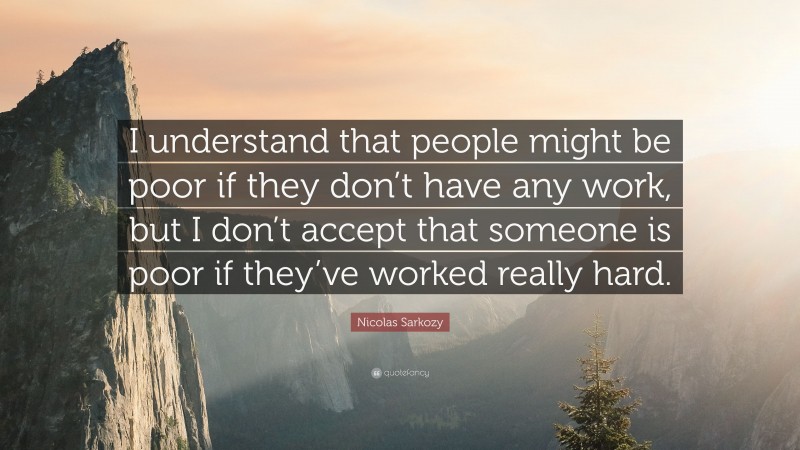Nicolas Sarkozy Quote: “I understand that people might be poor if they don’t have any work, but I don’t accept that someone is poor if they’ve worked really hard.”