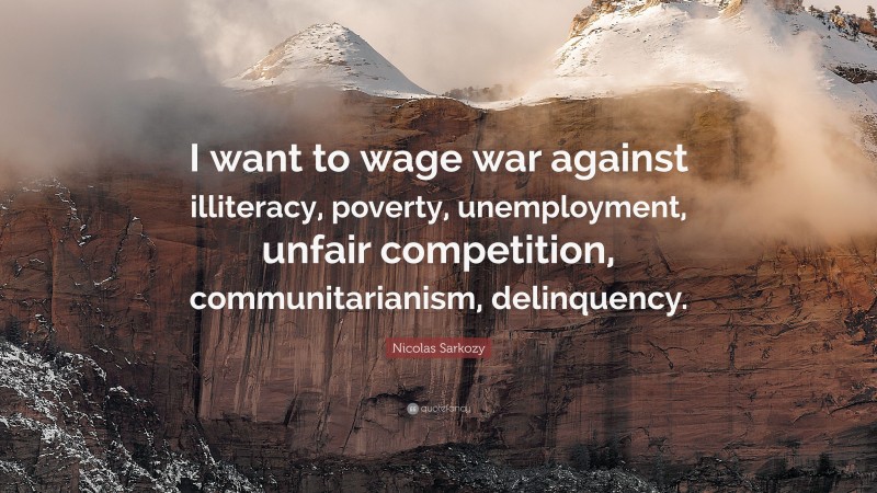 Nicolas Sarkozy Quote: “I want to wage war against illiteracy, poverty, unemployment, unfair competition, communitarianism, delinquency.”