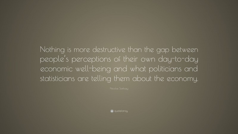Nicolas Sarkozy Quote: “Nothing is more destructive than the gap between people’s perceptions of their own day-to-day economic well-being and what politicians and statisticians are telling them about the economy.”
