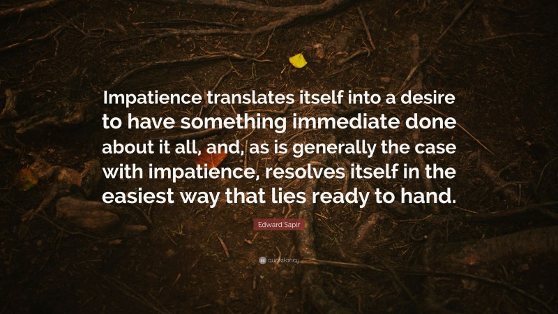 Edward Sapir Quote: “Impatience translates itself into a desire to have something immediate done about it all, and, as is generally the case with impatience, resolves itself in the easiest way that lies ready to hand.”