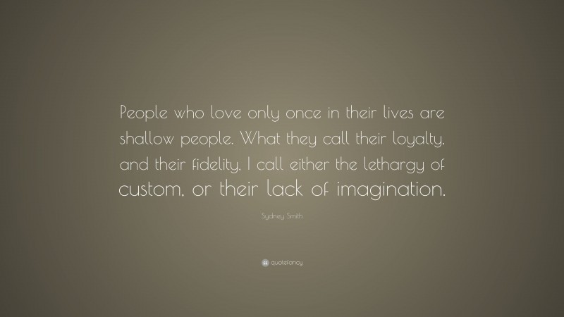 Sydney Smith Quote: “People who love only once in their lives are shallow people. What they call their loyalty, and their fidelity, I call either the lethargy of custom, or their lack of imagination.”