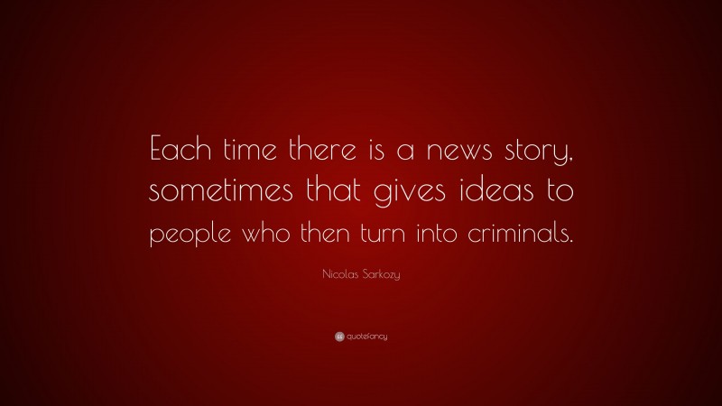 Nicolas Sarkozy Quote: “Each time there is a news story, sometimes that gives ideas to people who then turn into criminals.”