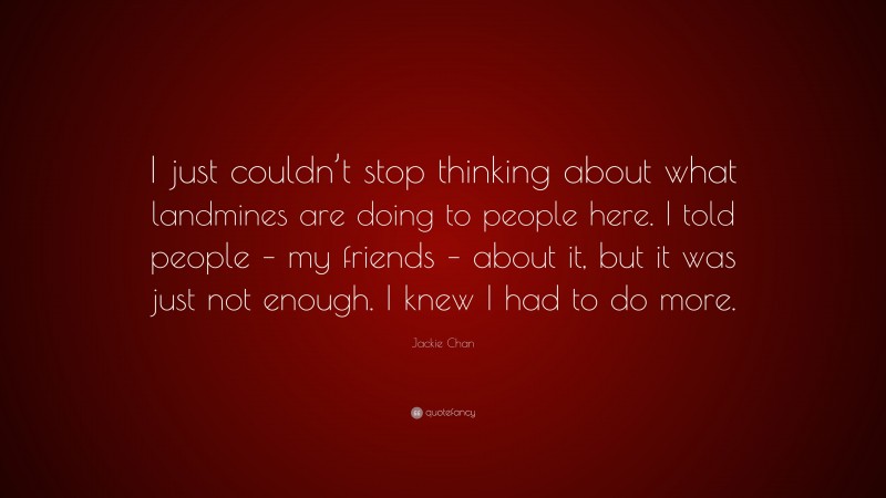 Jackie Chan Quote: “I just couldn’t stop thinking about what landmines are doing to people here. I told people – my friends – about it, but it was just not enough. I knew I had to do more.”