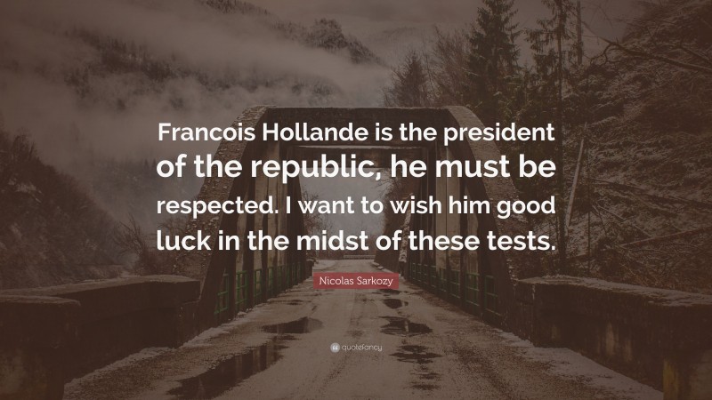 Nicolas Sarkozy Quote: “Francois Hollande is the president of the republic, he must be respected. I want to wish him good luck in the midst of these tests.”