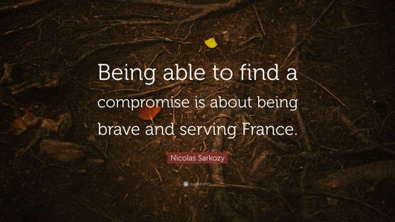 Nicolas Sarkozy Quote: “Being able to find a compromise is about being brave and serving France.”