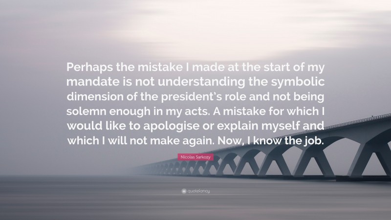 Nicolas Sarkozy Quote: “Perhaps the mistake I made at the start of my mandate is not understanding the symbolic dimension of the president’s role and not being solemn enough in my acts. A mistake for which I would like to apologise or explain myself and which I will not make again. Now, I know the job.”