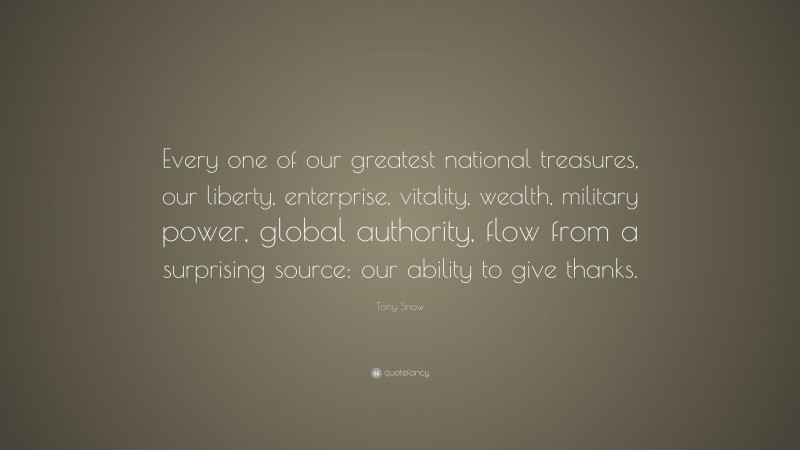 Tony Snow Quote: “Every one of our greatest national treasures, our liberty, enterprise, vitality, wealth, military power, global authority, flow from a surprising source: our ability to give thanks.”