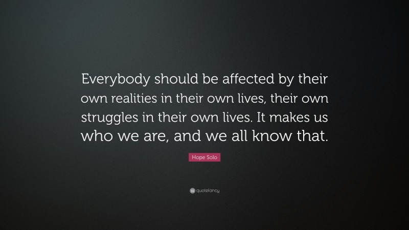Hope Solo Quote: “Everybody should be affected by their own realities in their own lives, their own struggles in their own lives. It makes us who we are, and we all know that.”