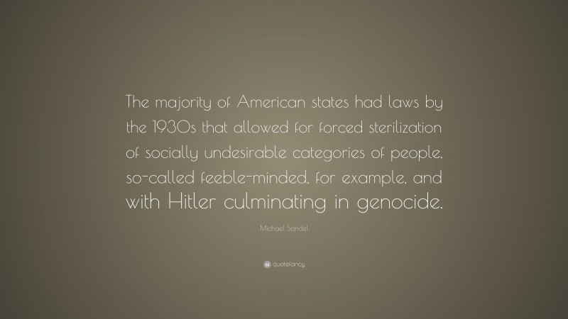 Michael Sandel Quote: “The majority of American states had laws by the 1930s that allowed for forced sterilization of socially undesirable categories of people, so-called feeble-minded, for example, and with Hitler culminating in genocide.”