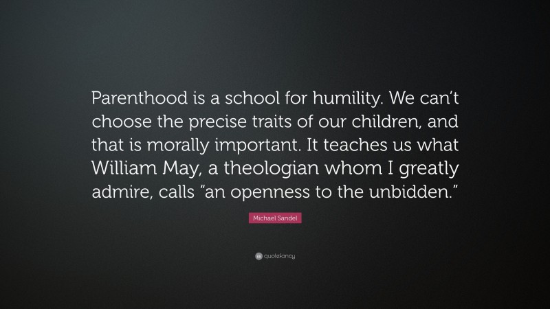 Michael Sandel Quote: “Parenthood is a school for humility. We can’t choose the precise traits of our children, and that is morally important. It teaches us what William May, a theologian whom I greatly admire, calls “an openness to the unbidden.””