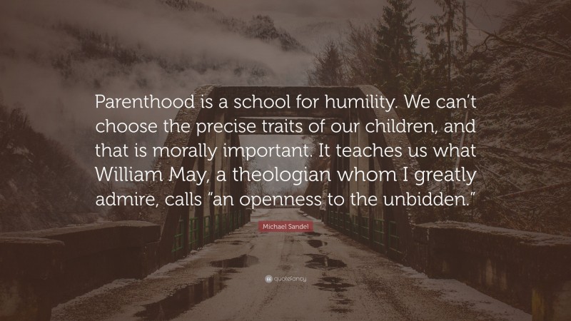 Michael Sandel Quote: “Parenthood is a school for humility. We can’t choose the precise traits of our children, and that is morally important. It teaches us what William May, a theologian whom I greatly admire, calls “an openness to the unbidden.””