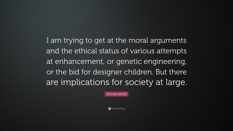 Michael Sandel Quote: “I am trying to get at the moral arguments and the ethical status of various attempts at enhancement, or genetic engineering, or the bid for designer children. But there are implications for society at large.”