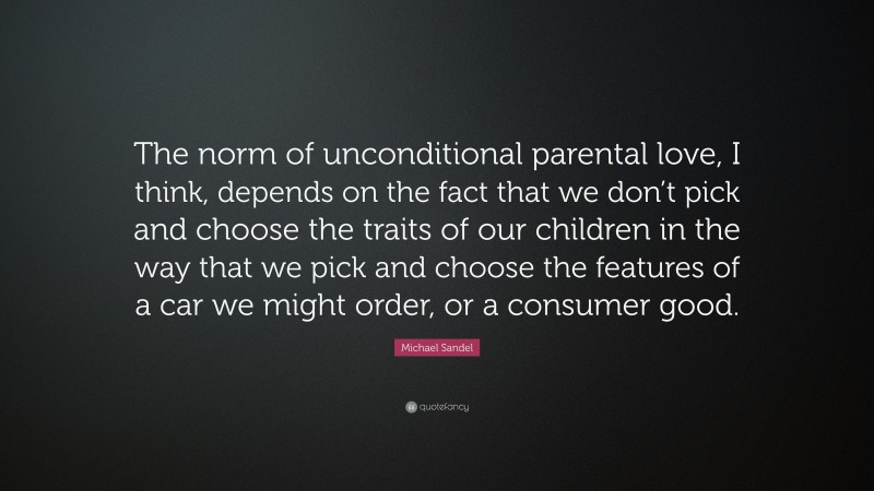 Michael Sandel Quote: “The norm of unconditional parental love, I think, depends on the fact that we don’t pick and choose the traits of our children in the way that we pick and choose the features of a car we might order, or a consumer good.”