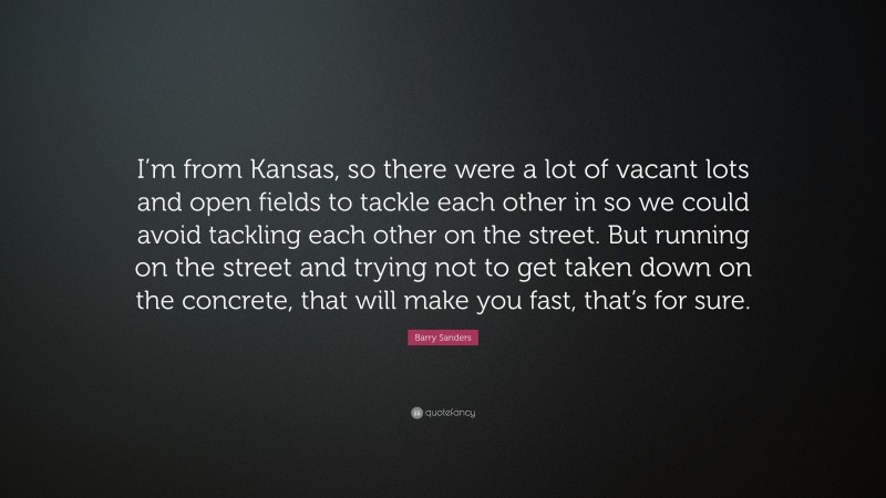 Barry Sanders Quote: “I’m from Kansas, so there were a lot of vacant lots and open fields to tackle each other in so we could avoid tackling each other on the street. But running on the street and trying not to get taken down on the concrete, that will make you fast, that’s for sure.”