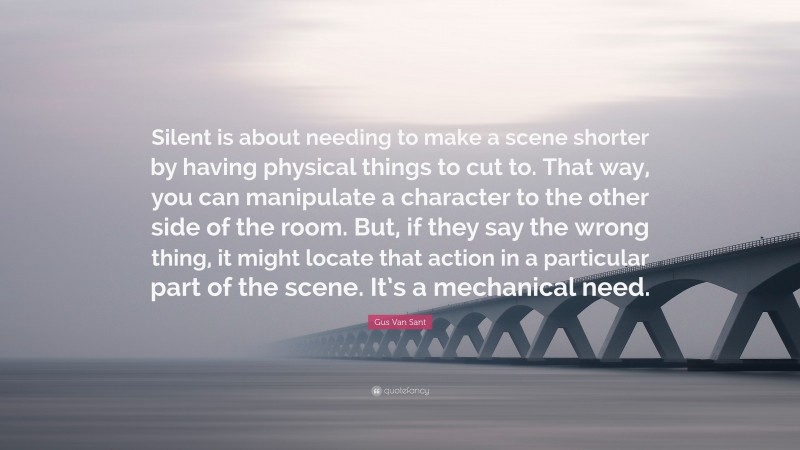 Gus Van Sant Quote: “Silent is about needing to make a scene shorter by having physical things to cut to. That way, you can manipulate a character to the other side of the room. But, if they say the wrong thing, it might locate that action in a particular part of the scene. It’s a mechanical need.”