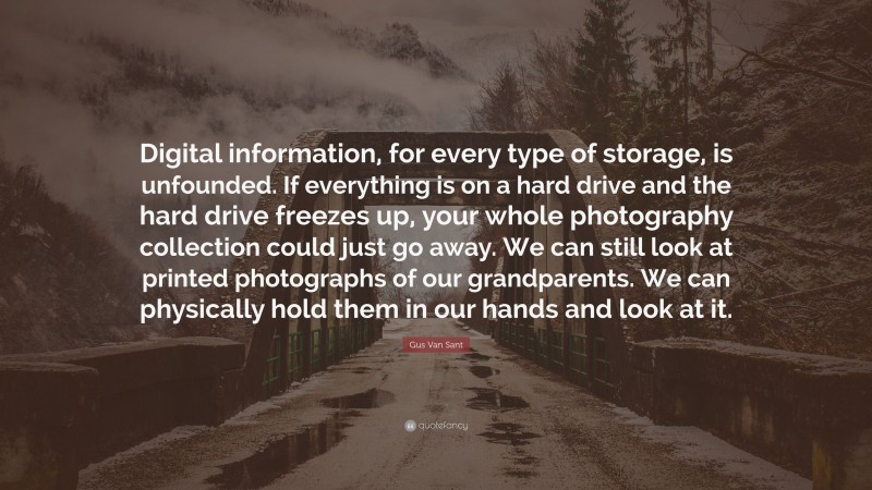 Gus Van Sant Quote: “Digital information, for every type of storage, is unfounded. If everything is on a hard drive and the hard drive freezes up, your whole photography collection could just go away. We can still look at printed photographs of our grandparents. We can physically hold them in our hands and look at it.”