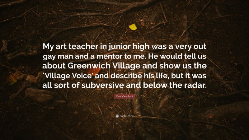 Gus Van Sant Quote: “My art teacher in junior high was a very out gay man and a mentor to me. He would tell us about Greenwich Village and show us the ‘Village Voice’ and describe his life, but it was all sort of subversive and below the radar.”