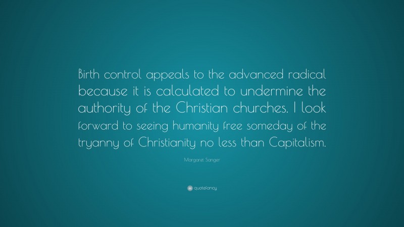 Margaret Sanger Quote: “Birth control appeals to the advanced radical because it is calculated to undermine the authority of the Christian churches. I look forward to seeing humanity free someday of the tryanny of Christianity no less than Capitalism.”