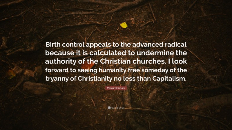 Margaret Sanger Quote: “Birth control appeals to the advanced radical because it is calculated to undermine the authority of the Christian churches. I look forward to seeing humanity free someday of the tryanny of Christianity no less than Capitalism.”