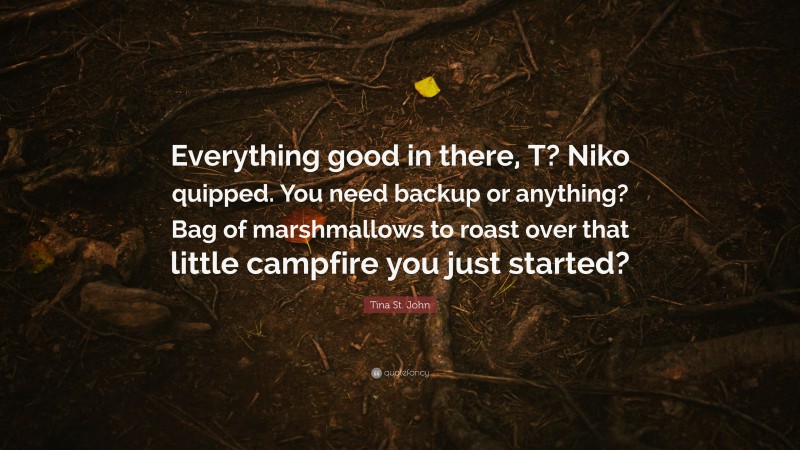 Tina St. John Quote: “Everything good in there, T? Niko quipped. You need backup or anything? Bag of marshmallows to roast over that little campfire you just started?”
