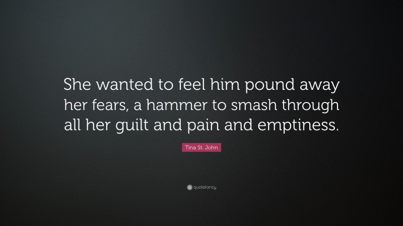 Tina St. John Quote: “She wanted to feel him pound away her fears, a hammer to smash through all her guilt and pain and emptiness.”