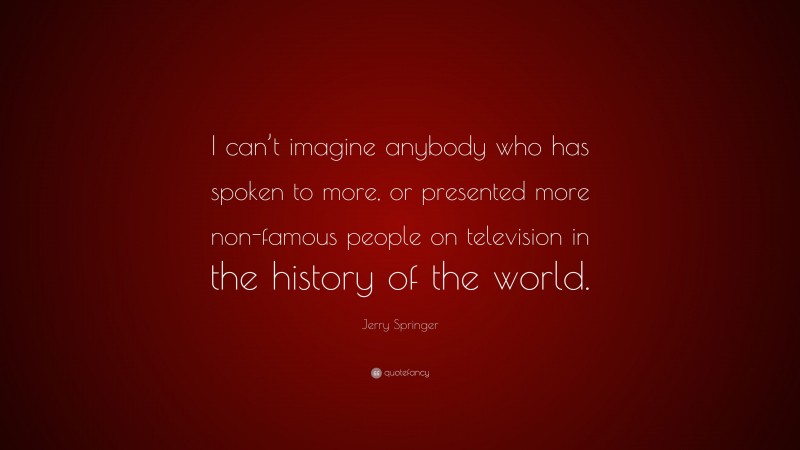 Jerry Springer Quote: “I can’t imagine anybody who has spoken to more, or presented more non-famous people on television in the history of the world.”