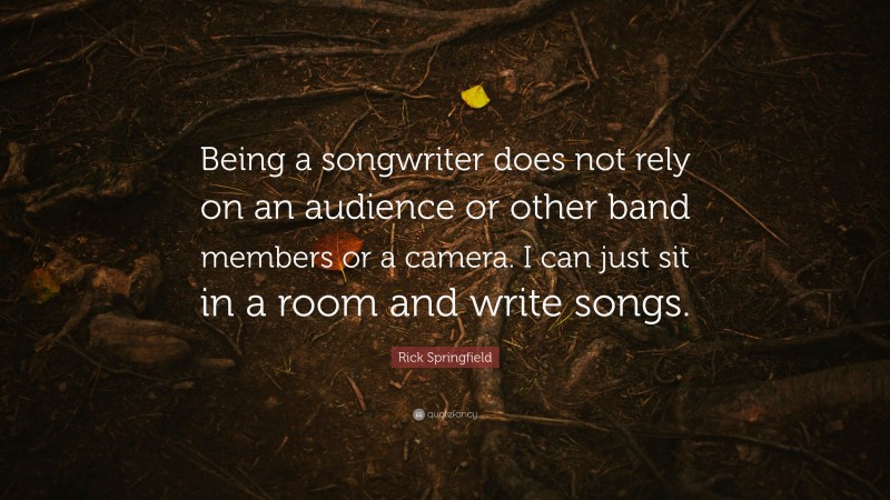 Rick Springfield Quote: “Being a songwriter does not rely on an audience or other band members or a camera. I can just sit in a room and write songs.”