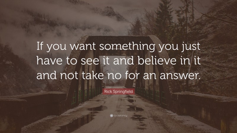 Rick Springfield Quote: “If you want something you just have to see it and believe in it and not take no for an answer.”