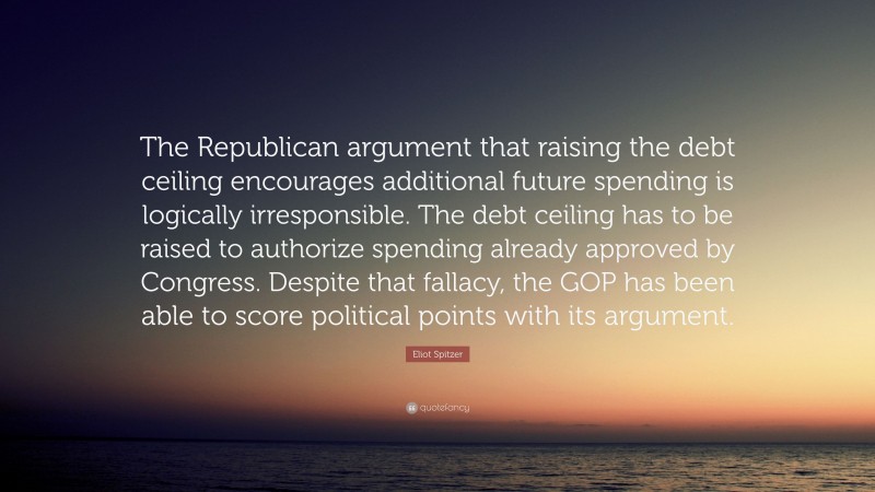 Eliot Spitzer Quote: “The Republican argument that raising the debt ceiling encourages additional future spending is logically irresponsible. The debt ceiling has to be raised to authorize spending already approved by Congress. Despite that fallacy, the GOP has been able to score political points with its argument.”