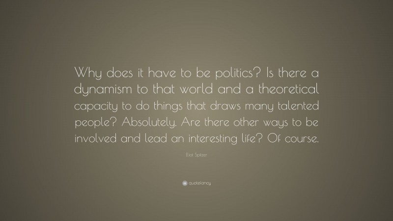 Eliot Spitzer Quote: “Why does it have to be politics? Is there a dynamism to that world and a theoretical capacity to do things that draws many talented people? Absolutely. Are there other ways to be involved and lead an interesting life? Of course.”