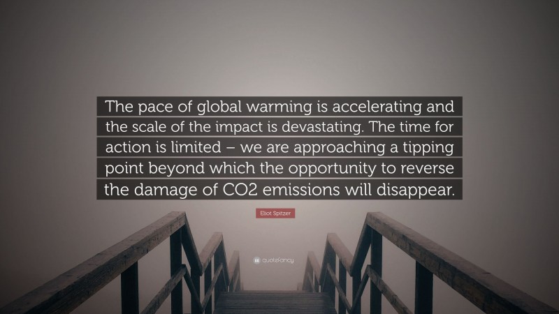 Eliot Spitzer Quote: “The pace of global warming is accelerating and the scale of the impact is devastating. The time for action is limited – we are approaching a tipping point beyond which the opportunity to reverse the damage of CO2 emissions will disappear.”