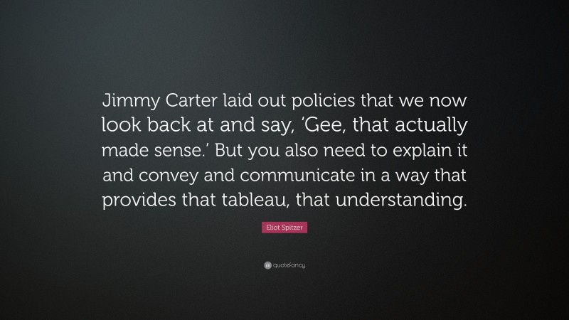 Eliot Spitzer Quote: “Jimmy Carter laid out policies that we now look back at and say, ‘Gee, that actually made sense.’ But you also need to explain it and convey and communicate in a way that provides that tableau, that understanding.”