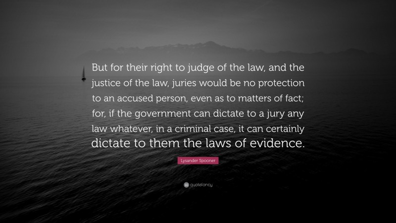 Lysander Spooner Quote: “But for their right to judge of the law, and the justice of the law, juries would be no protection to an accused person, even as to matters of fact; for, if the government can dictate to a jury any law whatever, in a criminal case, it can certainly dictate to them the laws of evidence.”