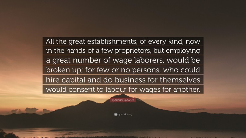 Lysander Spooner Quote: “All the great establishments, of every kind, now in the hands of a few proprietors, but employing a great number of wage laborers, would be broken up; for few or no persons, who could hire capital and do business for themselves would consent to labour for wages for another.”