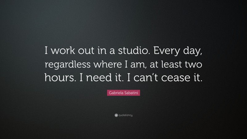 Gabriela Sabatini Quote: “I work out in a studio. Every day, regardless where I am, at least two hours. I need it. I can’t cease it.”