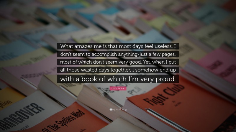 Louis Sachar Quote: “What amazes me is that most days feel useless. I don’t seem to accomplish anything-just a few pages, most of which don’t seem very good. Yet, when I put all those wasted days together, I somehow end up with a book of which I’m very proud.”