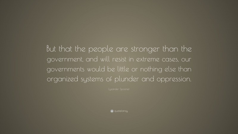 Lysander Spooner Quote: “But that the people are stronger than the government, and will resist in extreme cases, our governments would be little or nothing else than organized systems of plunder and oppression.”