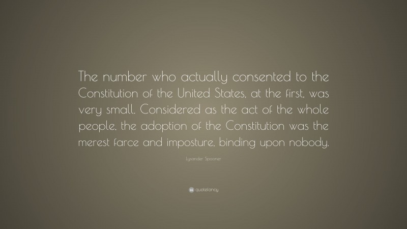 Lysander Spooner Quote: “The number who actually consented to the Constitution of the United States, at the first, was very small. Considered as the act of the whole people, the adoption of the Constitution was the merest farce and imposture, binding upon nobody.”