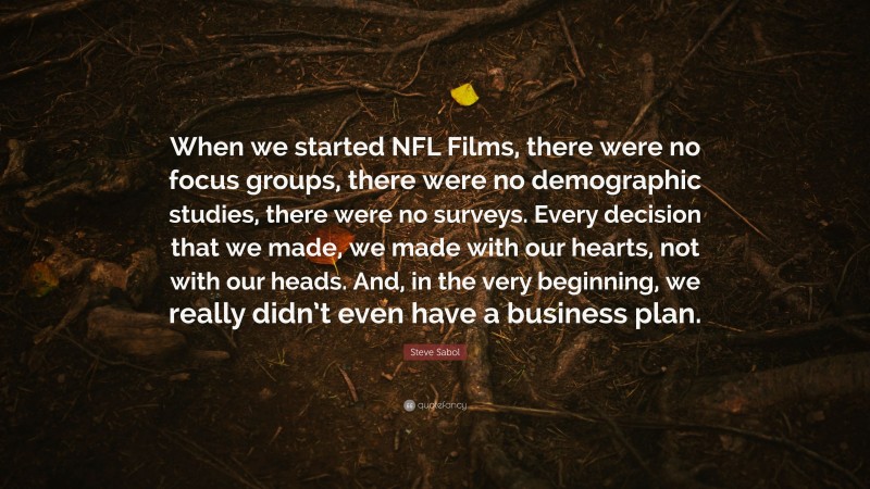 Steve Sabol Quote: “When we started NFL Films, there were no focus groups, there were no demographic studies, there were no surveys. Every decision that we made, we made with our hearts, not with our heads. And, in the very beginning, we really didn’t even have a business plan.”