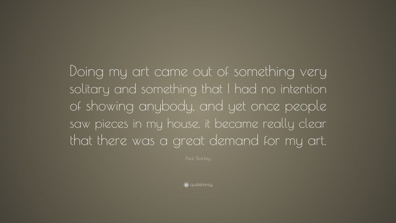 Paul Stanley Quote: “Doing my art came out of something very solitary and something that I had no intention of showing anybody, and yet once people saw pieces in my house, it became really clear that there was a great demand for my art.”