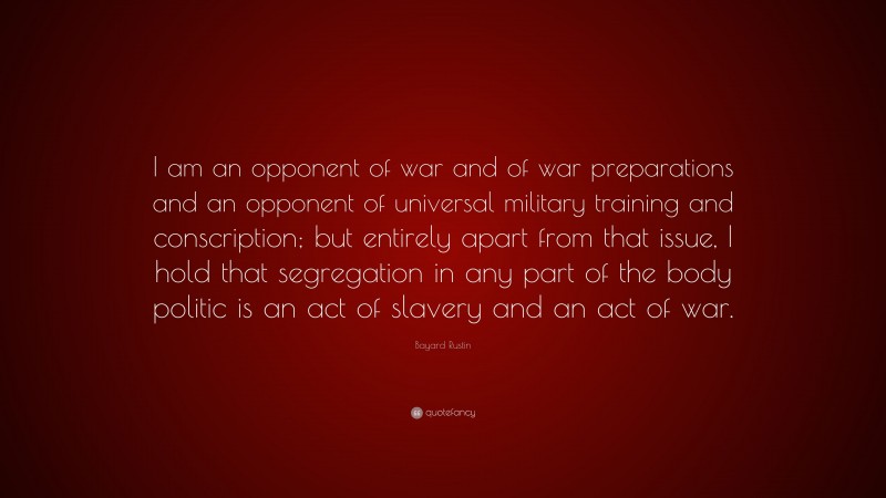 Bayard Rustin Quote: “I am an opponent of war and of war preparations and an opponent of universal military training and conscription; but entirely apart from that issue, I hold that segregation in any part of the body politic is an act of slavery and an act of war.”